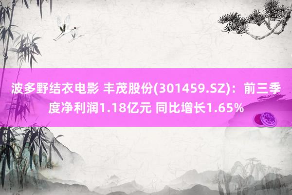 波多野结衣电影 丰茂股份(301459.SZ)：前三季度净利润1.18亿元 同比增长1.65%