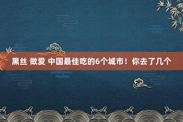 黑丝 做爱 中国最佳吃的6个城市！你去了几个