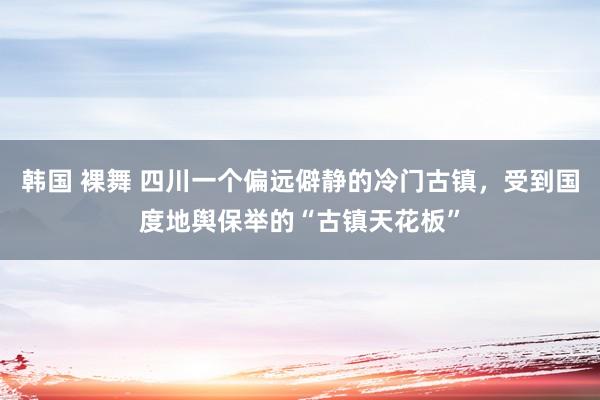 韩国 裸舞 四川一个偏远僻静的冷门古镇，受到国度地舆保举的“古镇天花板”