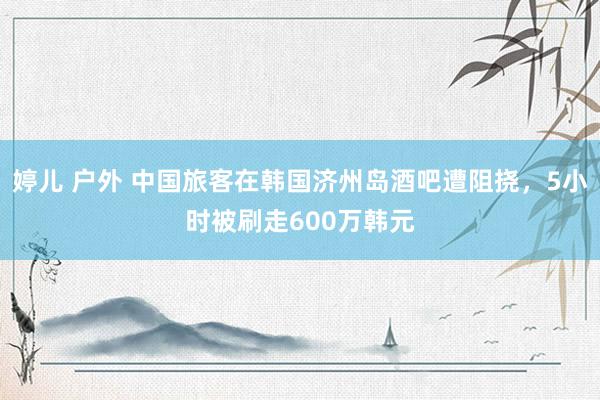 婷儿 户外 中国旅客在韩国济州岛酒吧遭阻挠，5小时被刷走600万韩元