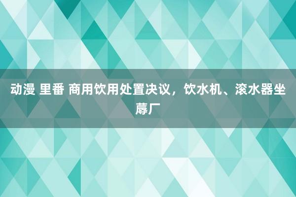 动漫 里番 商用饮用处置决议，饮水机、滚水器坐蓐厂