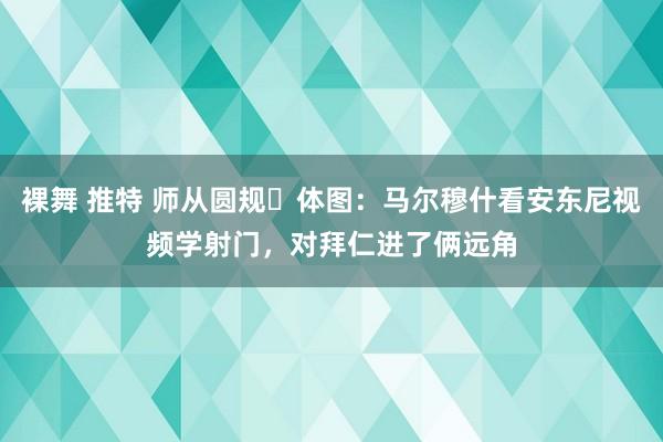 裸舞 推特 师从圆规⭕体图：马尔穆什看安东尼视频学射门，对拜仁进了俩远角