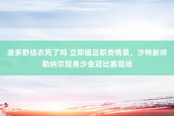 波多野结衣死了吗 立即插足职责情景，沙特新帅勒纳尔现身沙金冠比赛现场