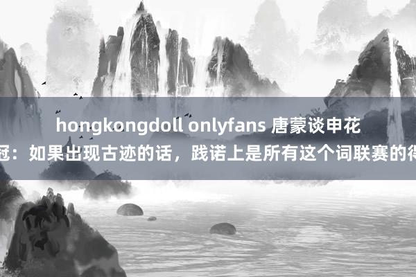 hongkongdoll onlyfans 唐蒙谈申花争冠：如果出现古迹的话，践诺上是所有这个词联赛的得手