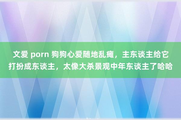 文爱 porn 狗狗心爱随地乱瘫，主东谈主给它打扮成东谈主，太像大杀景观中年东谈主了哈哈