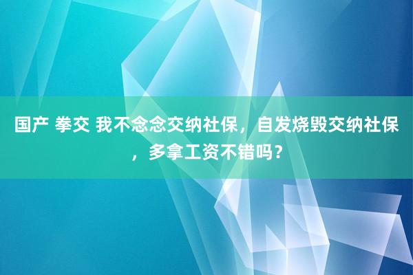 国产 拳交 我不念念交纳社保，自发烧毁交纳社保，多拿工资不错吗？