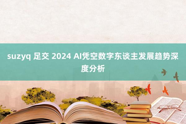 suzyq 足交 2024 AI凭空数字东谈主发展趋势深度分析