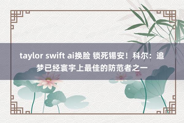 taylor swift ai换脸 锁死锡安！科尔：追梦已经寰宇上最佳的防范者之一