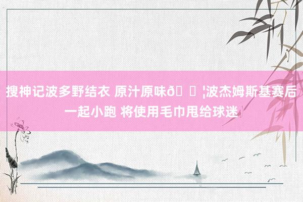 搜神记波多野结衣 原汁原味💦波杰姆斯基赛后一起小跑 将使用毛巾甩给球迷