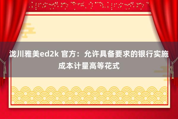 泷川雅美ed2k 官方：允许具备要求的银行实施成本计量高等花式