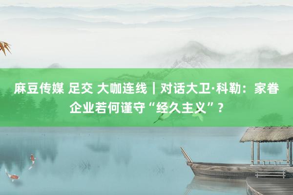 麻豆传媒 足交 大咖连线｜对话大卫·科勒：家眷企业若何谨守“经久主义”？