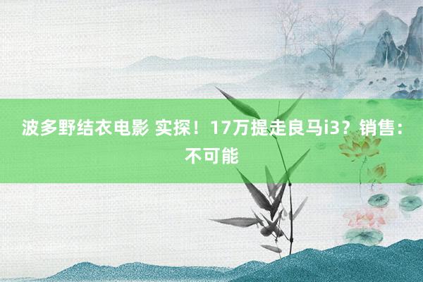 波多野结衣电影 实探！17万提走良马i3？销售：不可能