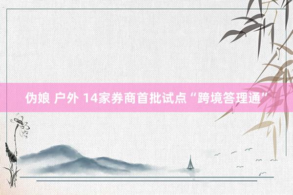 伪娘 户外 14家券商首批试点“跨境答理通”