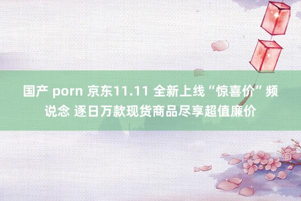 国产 porn 京东11.11 全新上线“惊喜价”频说念 逐日万款现货商品尽享超值廉价