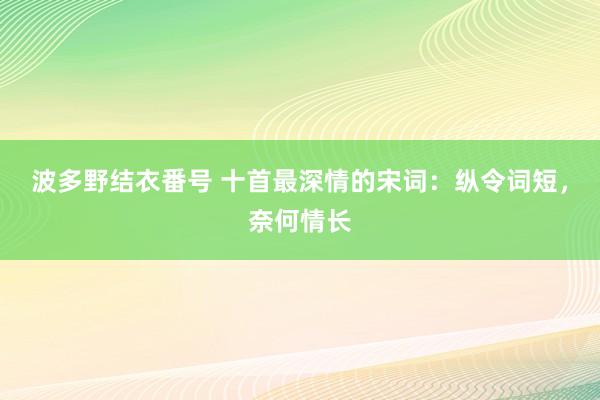 波多野结衣番号 十首最深情的宋词：纵令词短，奈何情长