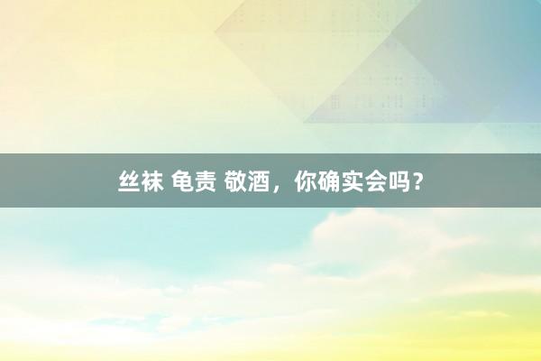 丝袜 龟责 敬酒，你确实会吗？