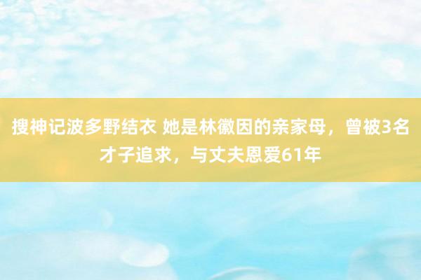 搜神记波多野结衣 她是林徽因的亲家母，曾被3名才子追求，与丈夫恩爱61年