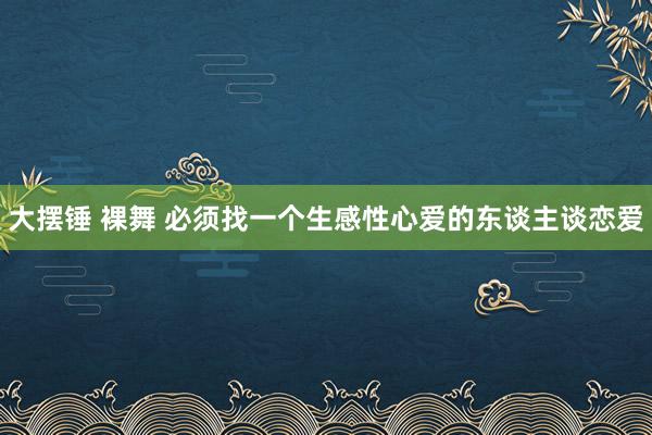 大摆锤 裸舞 必须找一个生感性心爱的东谈主谈恋爱