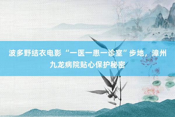 波多野结衣电影 “一医一患一诊室”步地，漳州九龙病院贴心保护秘密