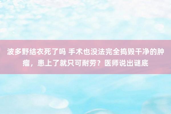 波多野结衣死了吗 手术也没法完全捣毁干净的肿瘤，患上了就只可耐劳？医师说出谜底