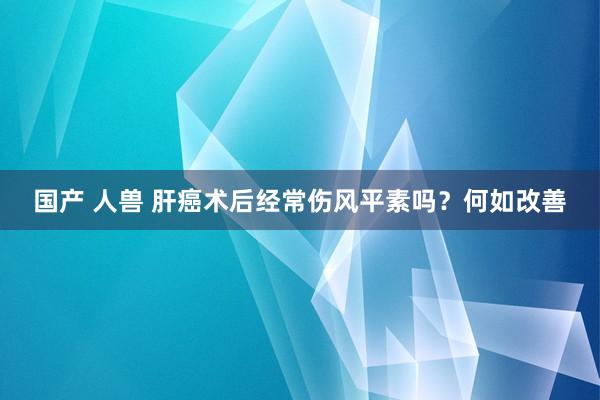 国产 人兽 肝癌术后经常伤风平素吗？何如改善