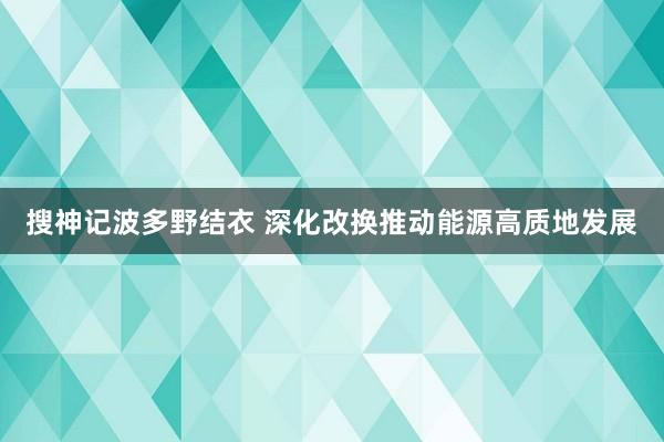 搜神记波多野结衣 深化改换推动能源高质地发展