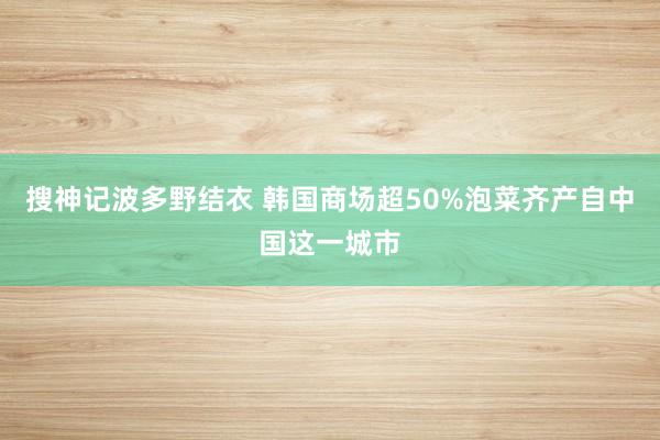 搜神记波多野结衣 韩国商场超50%泡菜齐产自中国这一城市