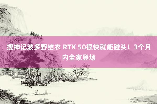 搜神记波多野结衣 RTX 50很快就能碰头！3个月内全家登场