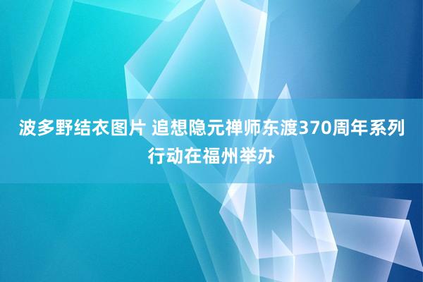 波多野结衣图片 追想隐元禅师东渡370周年系列行动在福州举办