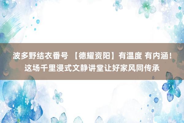 波多野结衣番号 【德耀资阳】有温度 有内涵！这场千里浸式文静讲堂让好家风同传承