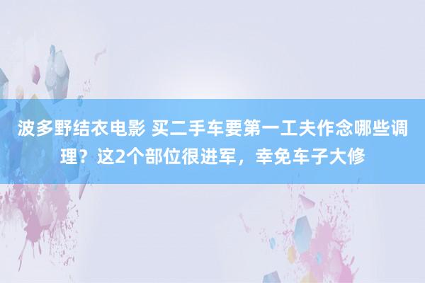 波多野结衣电影 买二手车要第一工夫作念哪些调理？这2个部位很进军，幸免车子大修