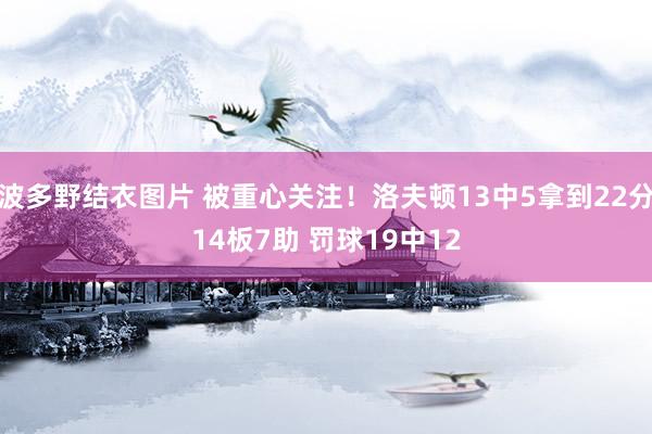 波多野结衣图片 被重心关注！洛夫顿13中5拿到22分14板7助 罚球19中12