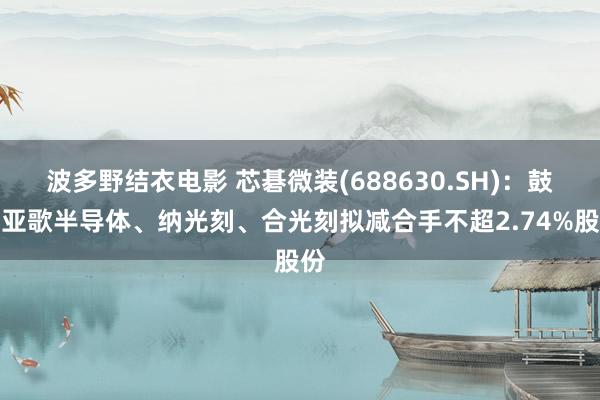 波多野结衣电影 芯碁微装(688630.SH)：鼓励亚歌半导体、纳光刻、合光刻拟减合手不超2.74%股份