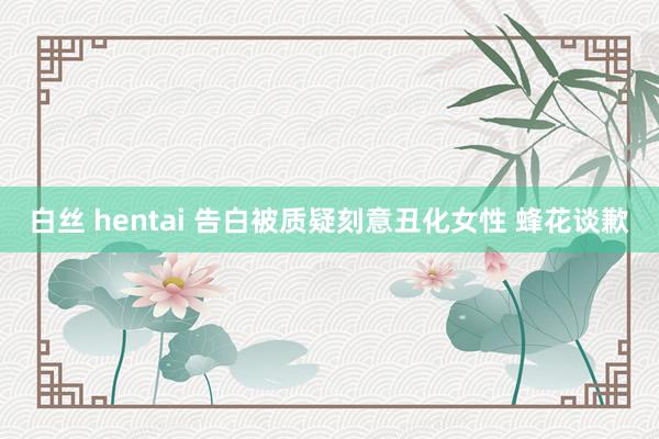 白丝 hentai 告白被质疑刻意丑化女性 蜂花谈歉