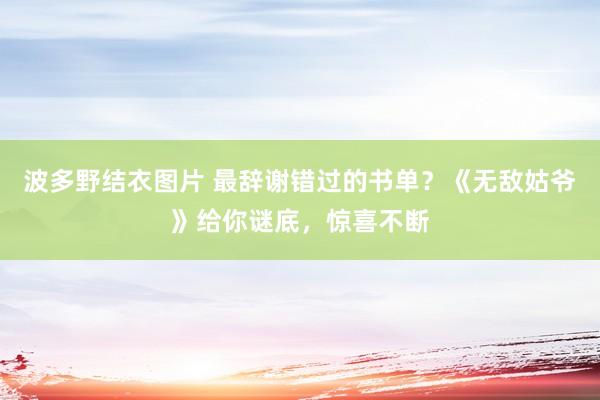 波多野结衣图片 最辞谢错过的书单？《无敌姑爷》给你谜底，惊喜不断