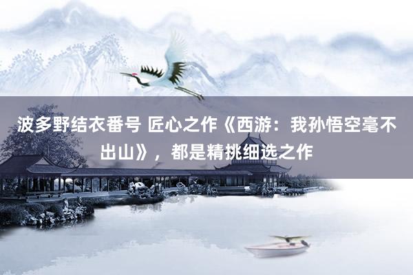 波多野结衣番号 匠心之作《西游：我孙悟空毫不出山》，都是精挑细选之作