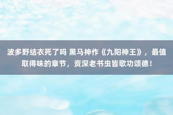 波多野结衣死了吗 黑马神作《九阳神王》，最值取得味的章节，资深老书虫皆歌功颂德！