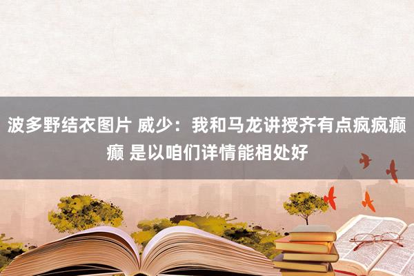 波多野结衣图片 威少：我和马龙讲授齐有点疯疯癫癫 是以咱们详情能相处好