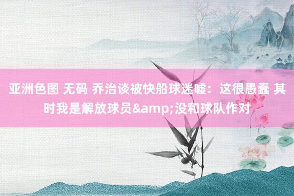 亚洲色图 无码 乔治谈被快船球迷嘘：这很愚蠢 其时我是解放球员&没和球队作对