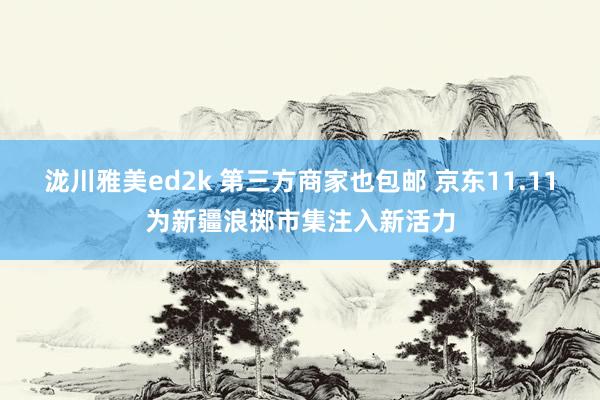 泷川雅美ed2k 第三方商家也包邮 京东11.11为新疆浪掷市集注入新活力