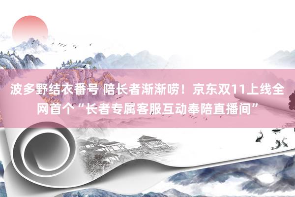 波多野结衣番号 陪长者渐渐唠！京东双11上线全网首个“长者专属客服互动奉陪直播间”