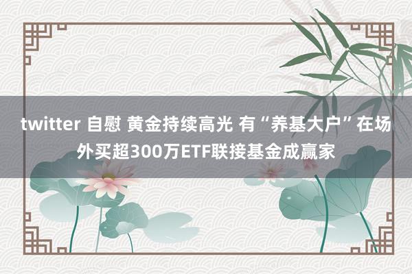 twitter 自慰 黄金持续高光 有“养基大户”在场外买超300万ETF联接基金成赢家