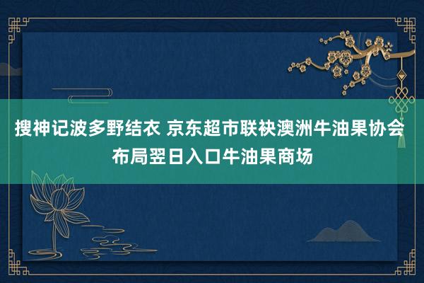 搜神记波多野结衣 京东超市联袂澳洲牛油果协会 布局翌日入口牛油果商场