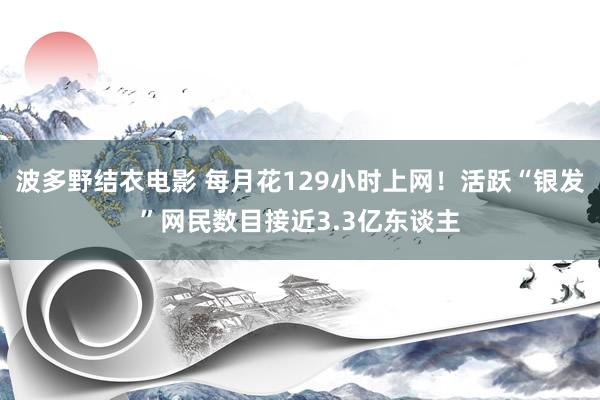 波多野结衣电影 每月花129小时上网！活跃“银发”网民数目接近3.3亿东谈主