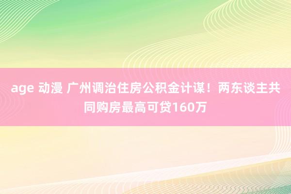 age 动漫 广州调治住房公积金计谋！两东谈主共同购房最高可贷160万