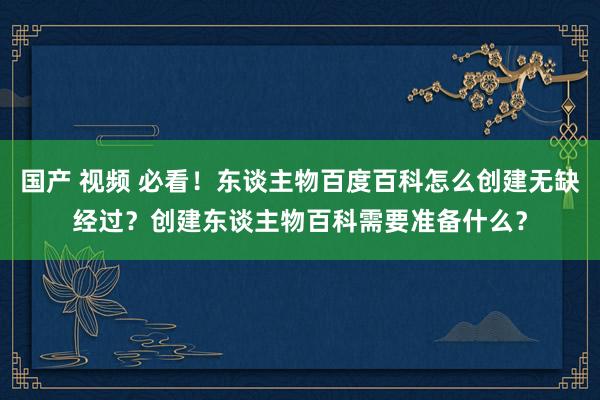 国产 视频 必看！东谈主物百度百科怎么创建无缺经过？创建东谈主物百科需要准备什么？