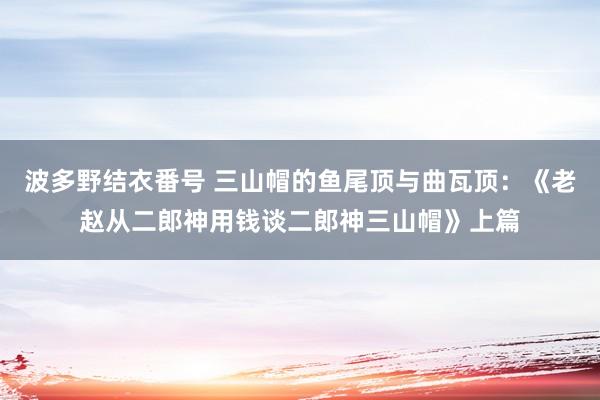 波多野结衣番号 三山帽的鱼尾顶与曲瓦顶：《老赵从二郎神用钱谈二郎神三山帽》上篇