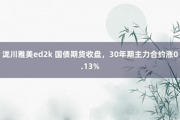 泷川雅美ed2k 国债期货收盘，30年期主力合约涨0.13%