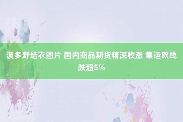 波多野结衣图片 国内商品期货精深收涨 集运欧线跌超5%