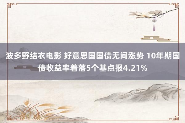 波多野结衣电影 好意思国国债无间涨势 10年期国债收益率着落5个基点报4.21%